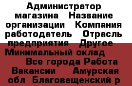 Администратор магазина › Название организации ­ Компания-работодатель › Отрасль предприятия ­ Другое › Минимальный оклад ­ 28 000 - Все города Работа » Вакансии   . Амурская обл.,Благовещенский р-н